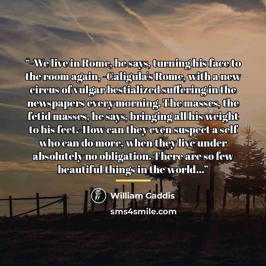 “-We live in Rome, he says, turning his face to the room again, -Caligula's Rome, with a new circus of vulgar bestialized suffering in the newspapers every morning. The masses, the fetid masses, he says, bringing all his weight to his feet.-How can they even suspect a self who can do more, when…” quote by William Gaddis