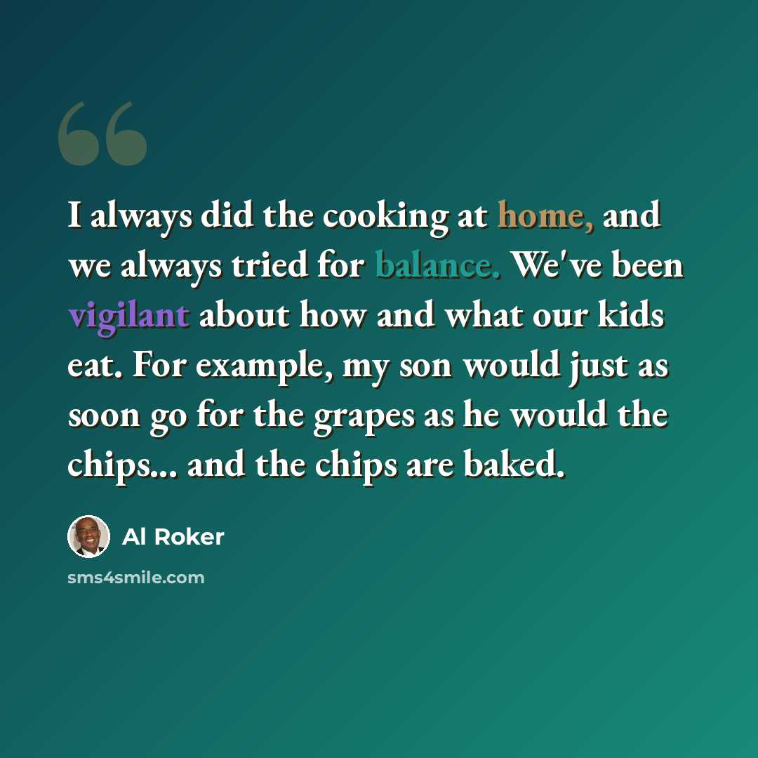 “I always did the cooking at home, and we always tried for balance. We've been vigilant about how and what our kids eat. For example, my son would just as soon go for the grapes as he would the chips... and the chips are baked.” quote by Al Roker