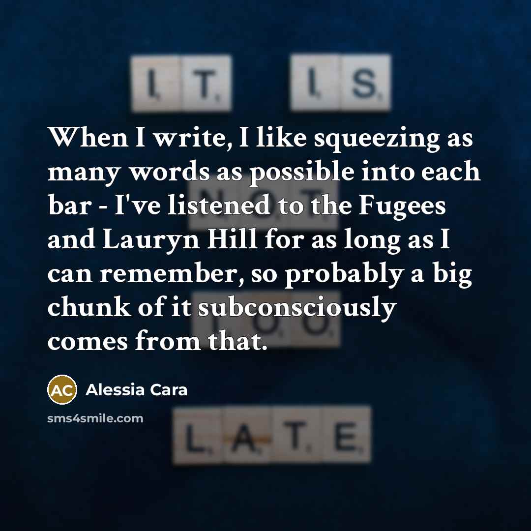 “When I write, I like squeezing as many words as possible into each bar - I've listened to the Fugees and Lauryn Hill for as long as I can remember, so probably a big chunk of it subconsciously comes from that.” quote by Alessia Cara