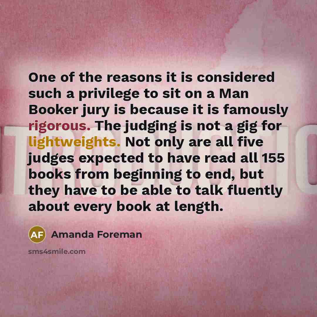 “One of the reasons it is considered such a privilege to sit on a Man Booker jury is because it is famously rigorous. The judging is not a gig for lightweights. Not only are all five judges expected to have read all 155 books from beginning to end, but they have to be able to talk fluently about…” quote by Amanda Foreman