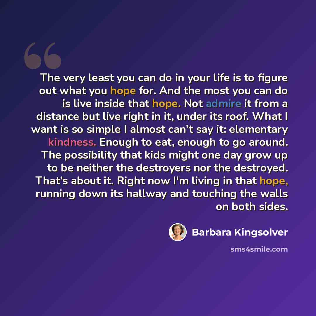 “The very least you can do in your life is to figure out what you hope for. And the most you can do is live inside that hope. Not admire it from a distance but live right in it, under its roof. What I want is so simple I almost can’t say it: elementary kindness. Enough to eat, enough to go around…” quote by Barbara Kingsolver