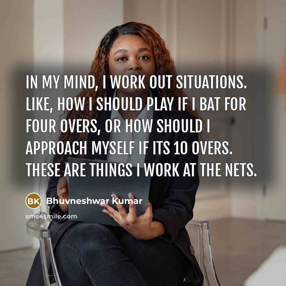 “In my mind, I work out situations. Like, how I should play if I bat for four overs, or how should I approach myself if its 10 overs. These are things I work at the nets.” quote by Bhuvneshwar Kumar