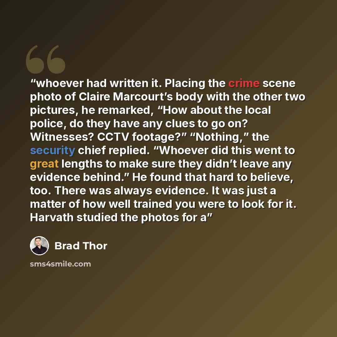 “whoever had written it. Placing the crime scene photo of Claire Marcourt’s body with the other two pictures, he remarked, “How about the local police, do they have any clues to go on? Witnesses? CCTV footage?” “Nothing,” the security chief replied. “Whoever did this went to great lengths to make…” quote by Brad Thor