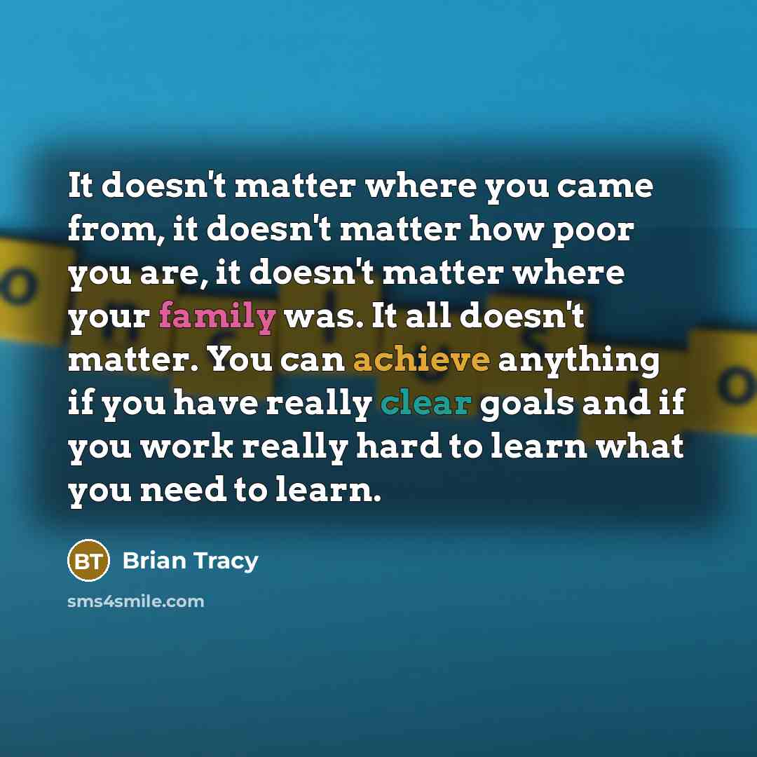 “It doesn't matter where you came from, it doesn't matter how poor you are, it doesn't matter where your family was. It all doesn't matter. You can achieve anything if you have really clear goals and if you work really hard to learn what you need to learn.” quote by Brian Tracy
