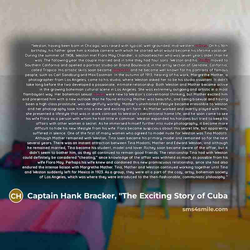 “Weston, having been born in Chicago, was raised with typical, well-grounded, mid-western values. On his 16th birthday, his father gave him a Kodak camera with which he started what would become his lifetime vocation. During the summer of 1908, Weston met Flora May Chandler, a schoolteacher who was…” quote by Captain Hank Bracker, "The Exciting Story of Cuba