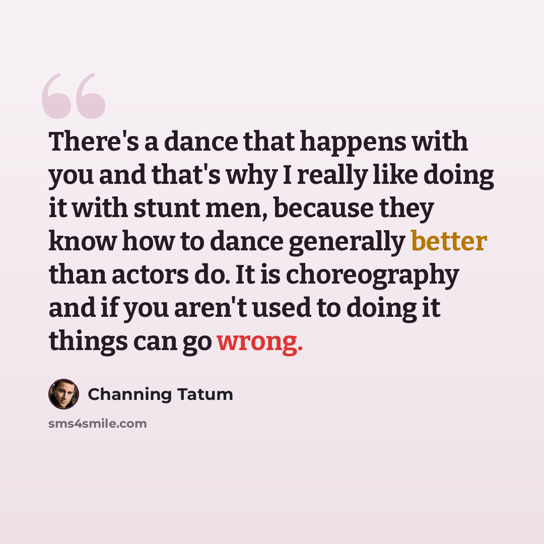 “There's a dance that happens with you and that's why I really like doing it with stunt men, because they know how to dance generally better than actors do. It is choreography and if you aren't used to doing it things can go wrong.” quote by Channing Tatum
