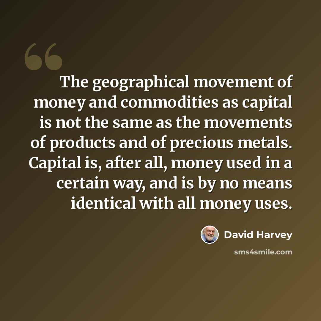 “The geographical movement of money and commodities as capital is not the same as the movements of products and of precious metals. Capital is, after all, money used in a certain way, and is by no means identical with all money uses.” quote by David Harvey