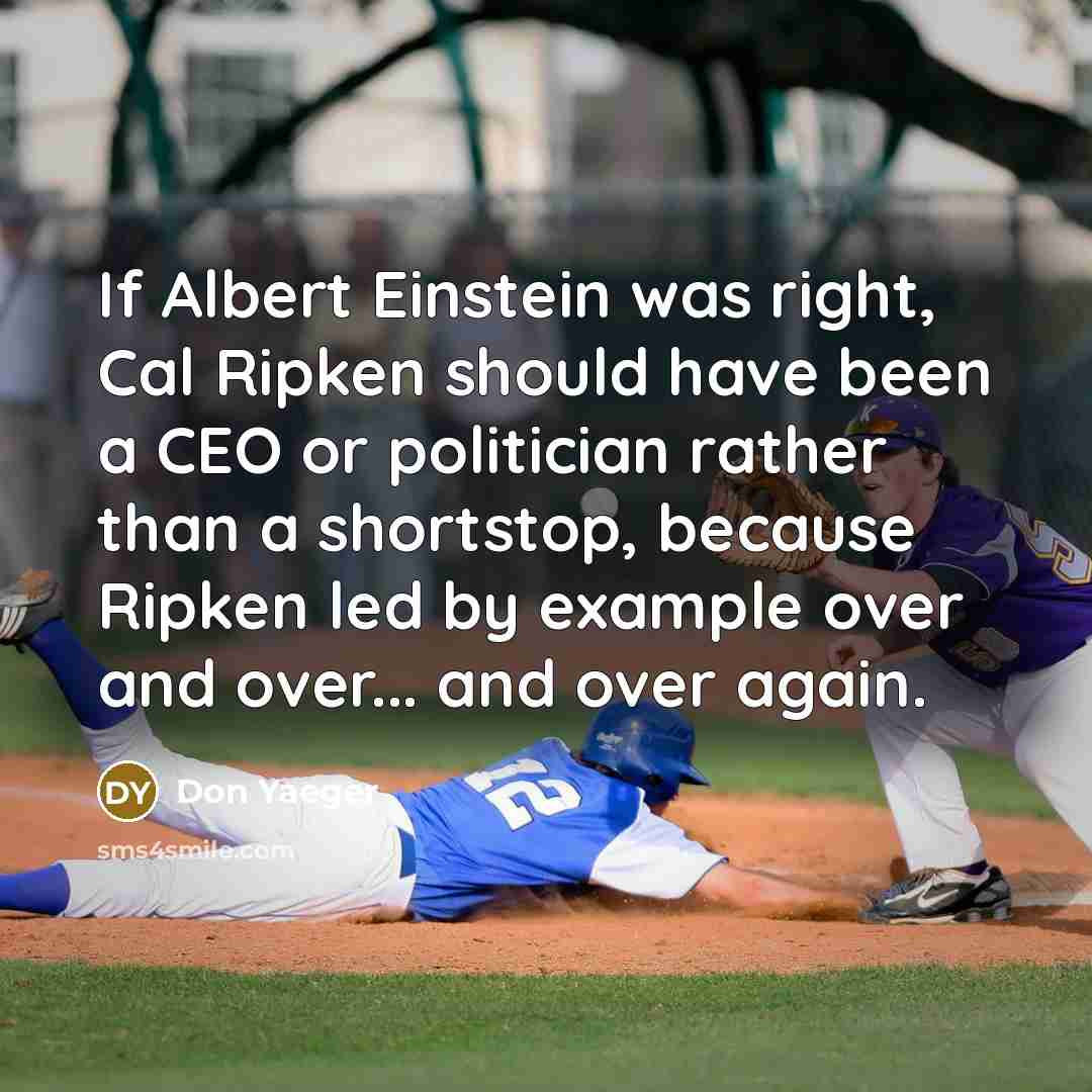 “If Albert Einstein was right, Cal Ripken should have been a CEO or politician rather than a shortstop, because Ripken led by example over and over... and over again.” quote by Don Yaeger