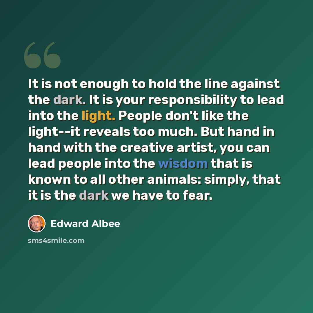 “It is not enough to hold the line against the dark. It is your responsibility to lead into the light. People don't like the light--it reveals too much. But hand in hand with the creative artist, you can lead people into the wisdom that is known to all other animals: simply, that it is the dark we…” quote by Edward Albee