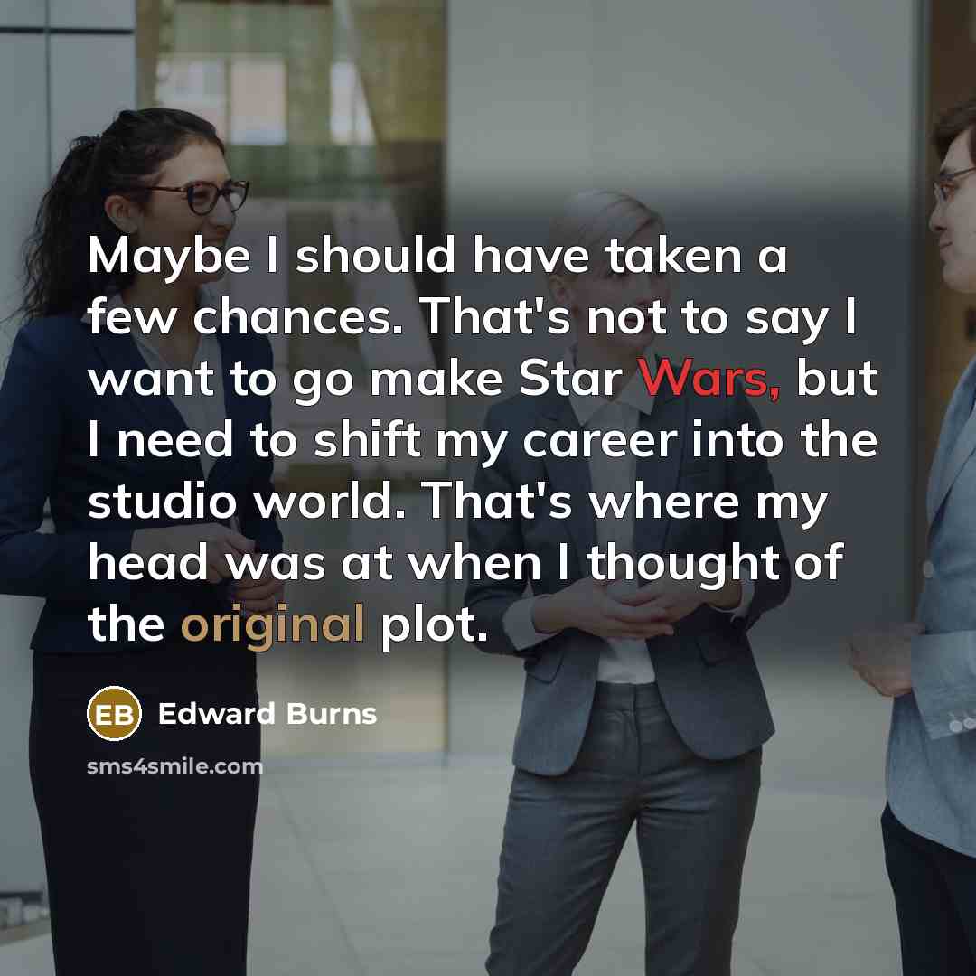 “Maybe I should have taken a few chances. That's not to say I want to go make Star Wars, but I need to shift my career into the studio world. That's where my head was at when I thought of the original plot.” quote by Edward Burns