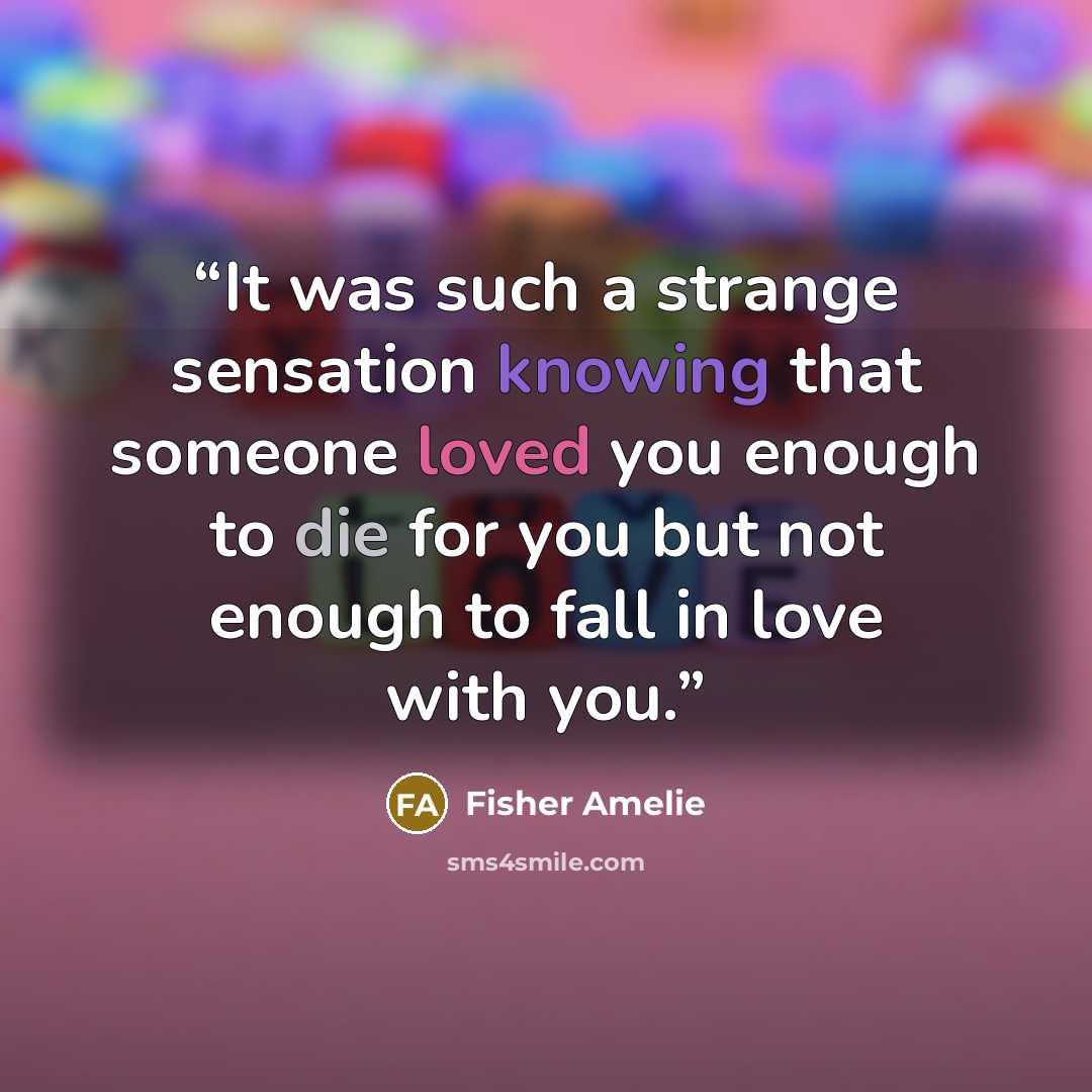 “It was such a strange sensation knowing that someone loved you enough to die for you but not enough to fall in love with you.” quote by Fisher Amelie