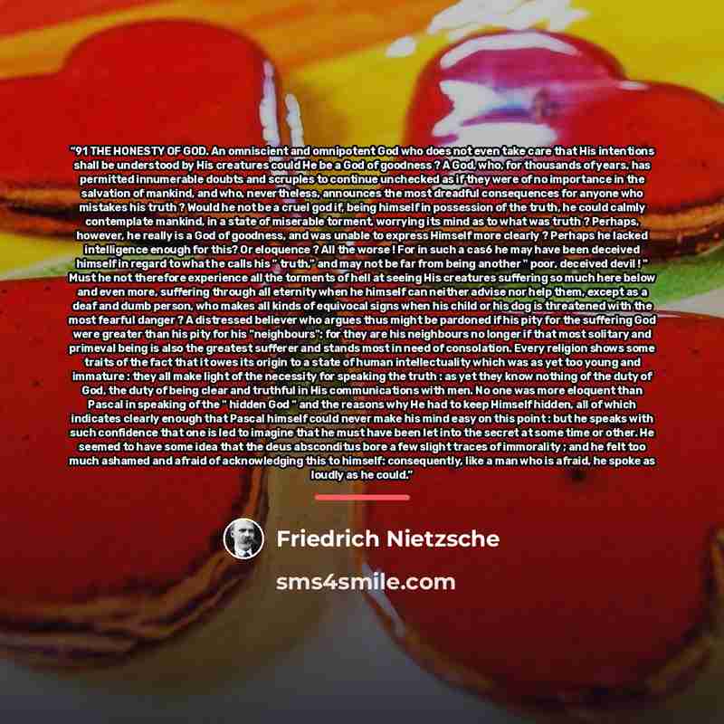 “91 THE HONESTY OF GOD. An omniscient and omnipotent God who does not even take care that His intentions shall be understood by His creatures could He be a God of goodness ? A God, who, for thousands of years, has permitted innumerable doubts and scruples to continue unchecked as if they were of no…” quote by Friedrich Nietzsche