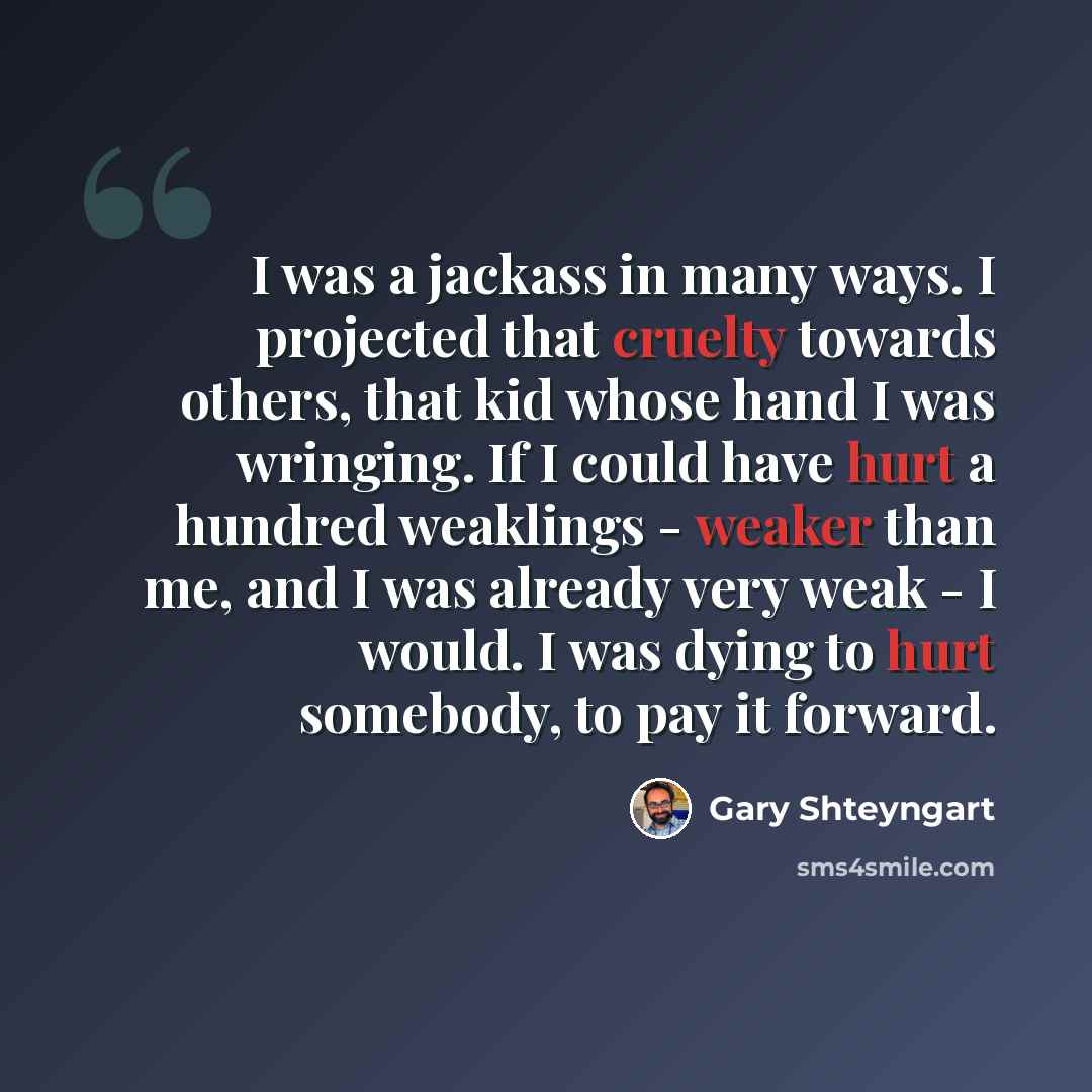 “I was a jackass in many ways. I projected that cruelty towards others, that kid whose hand I was wringing. If I could have hurt a hundred weaklings - weaker than me, and I was already very weak - I would. I was dying to hurt somebody, to pay it forward.” quote by Gary Shteyngart