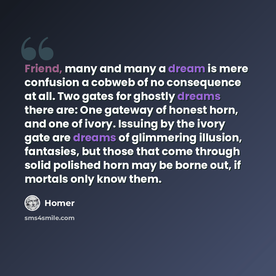 “Friend, many and many a dream is mere confusion a cobweb of no consequence at all. Two gates for ghostly dreams there are: One gateway of honest horn, and one of ivory. Issuing by the ivory gate are dreams of glimmering illusion, fantasies, but those that come through solid polished horn may be…” quote by Homer