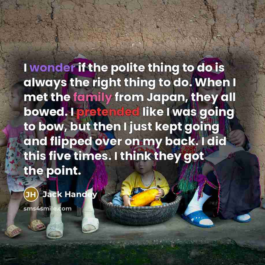 “I wonder if the polite thing to do is always the right thing to do. When I met the family from Japan, they all bowed. I pretended like I was going to bow, but then I just kept going and flipped over on my back. I did this five times. I think they got the point.” quote by Jack Handey