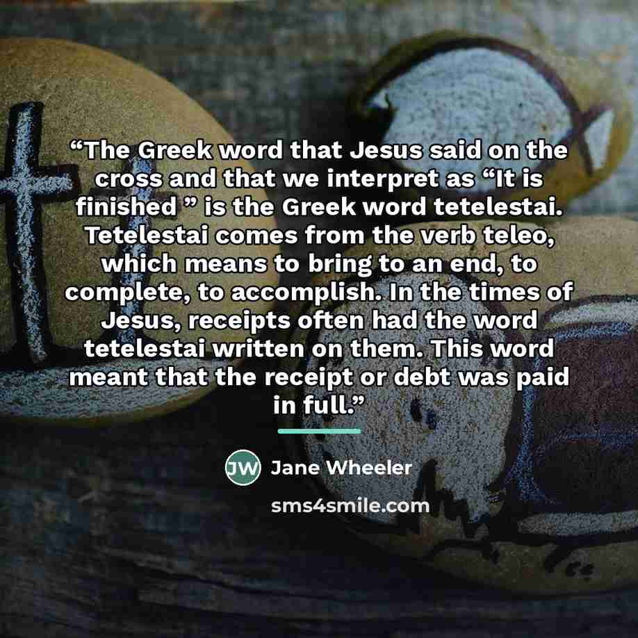 “The Greek word that Jesus said on the cross and that we interpret as “It is finished ” is the Greek word tetelestai. Tetelestai comes from the verb teleo, which means to bring to an end, to complete, to accomplish. In the times of Jesus, receipts often had the word tetelestai written on them. This…” quote by Jane Wheeler