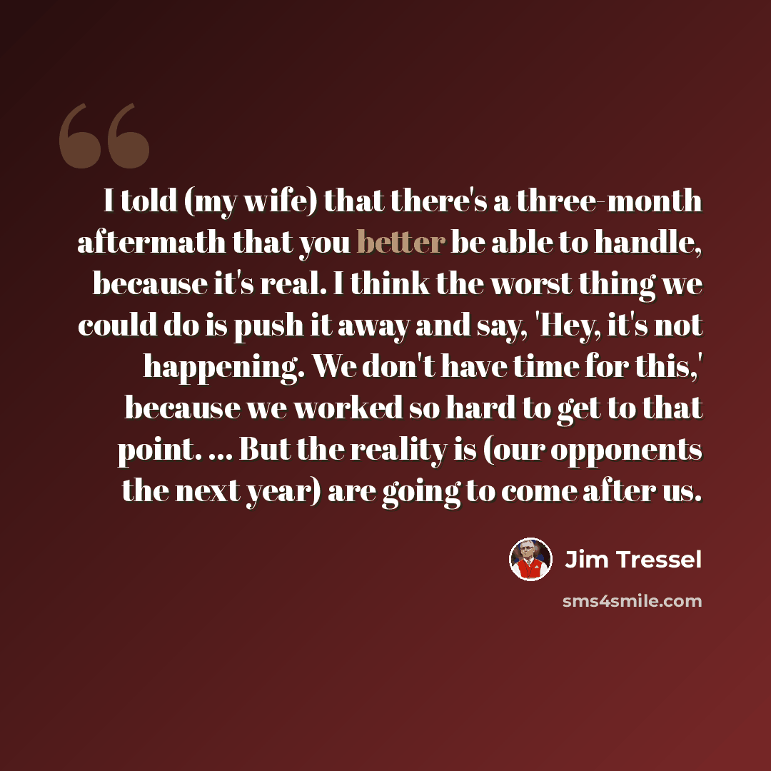 “I told (my wife) that there's a three-month aftermath that you better be able to handle, because it's real. I think the worst thing we could do is push it away and say, 'Hey, it's not happening. We don't have time for this,' because we worked so hard to get to that point. ... But the reality is…” quote by Jim Tressel
