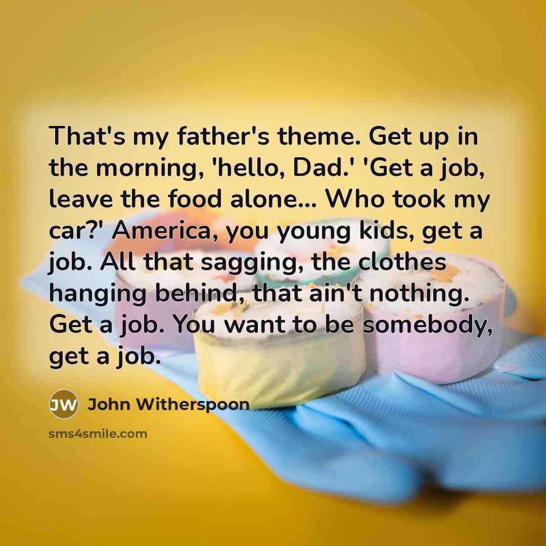 “That's my father's theme. Get up in the morning, 'hello, Dad.' 'Get a job, leave the food alone... Who took my car?' America, you young kids, get a job. All that sagging, the clothes hanging behind, that ain't nothing. Get a job. You want to be somebody, get a job.” quote by John Witherspoon