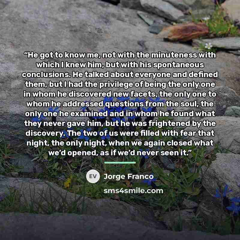 “He got to know me, not with the minuteness with which I knew him, but with his spontaneous conclusions. He talked about everyone and defined them, but I had the privilege of being the only one in whom he discovered new facets, the only one to whom he addressed questions from the soul, the only one…” quote by Jorge Franco