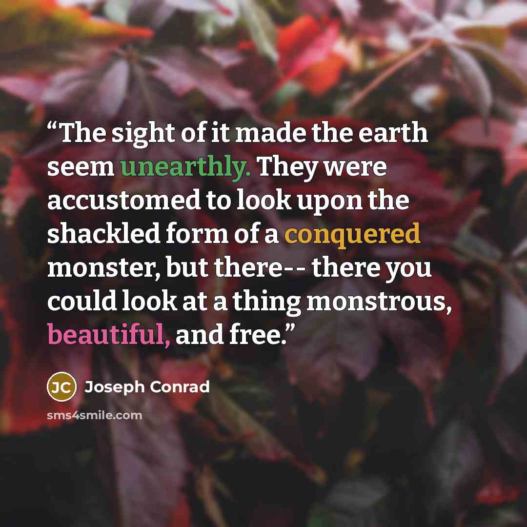 “The sight of it made the earth seem unearthly. They were accustomed to look upon the shackled form of a conquered monster, but there-- there you could look at a thing monstrous, beautiful, and free.” quote by Joseph Conrad