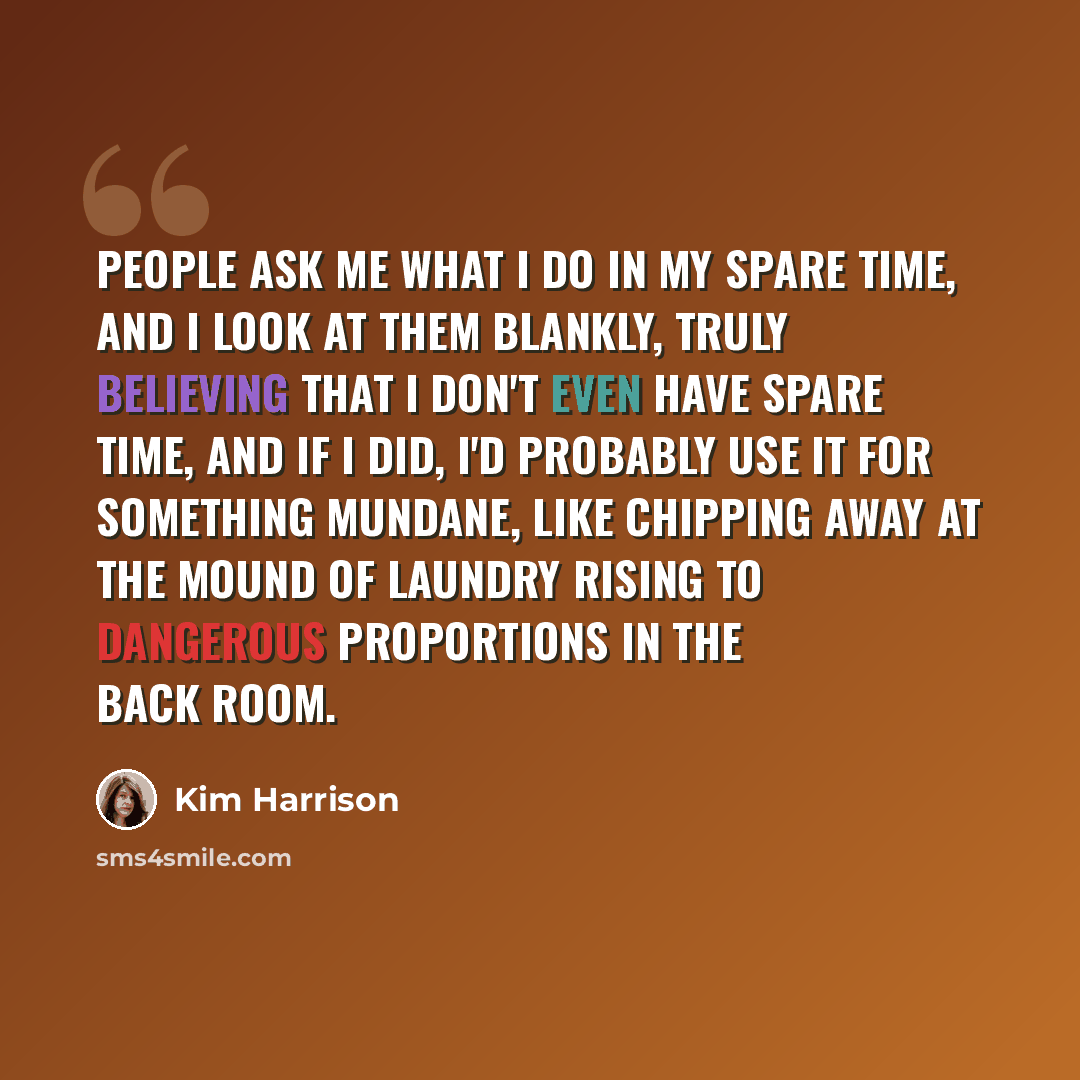 “People ask me what I do in my spare time, and I look at them blankly, truly believing that I don't even have spare time, and if I did, I'd probably use it for something mundane, like chipping away at the mound of laundry rising to dangerous proportions in the back room.” quote by Kim Harrison