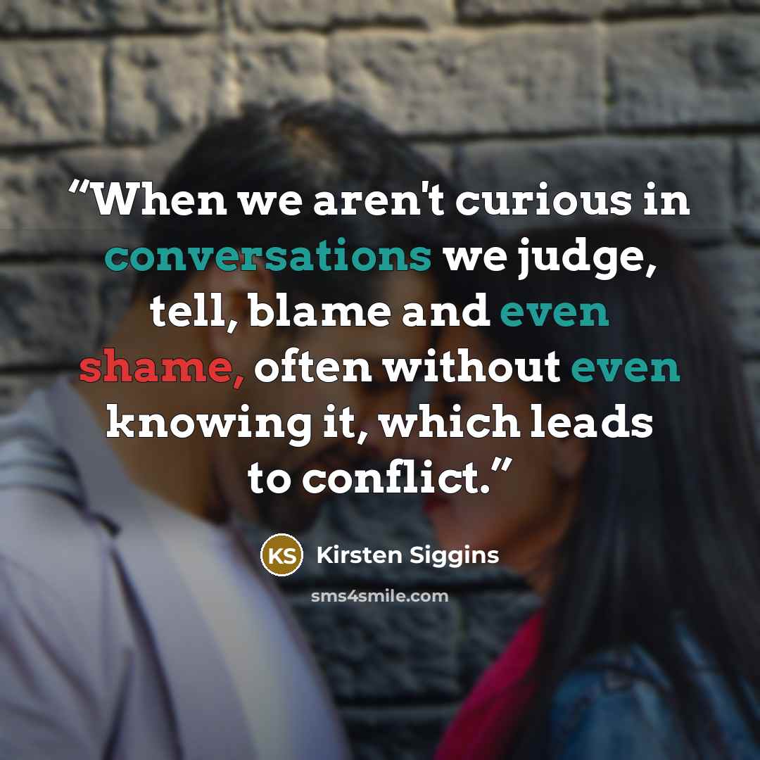 “When we aren't curious in conversations we judge, tell, blame and even shame, often without even knowing it, which leads to conflict.” quote by Kirsten Siggins