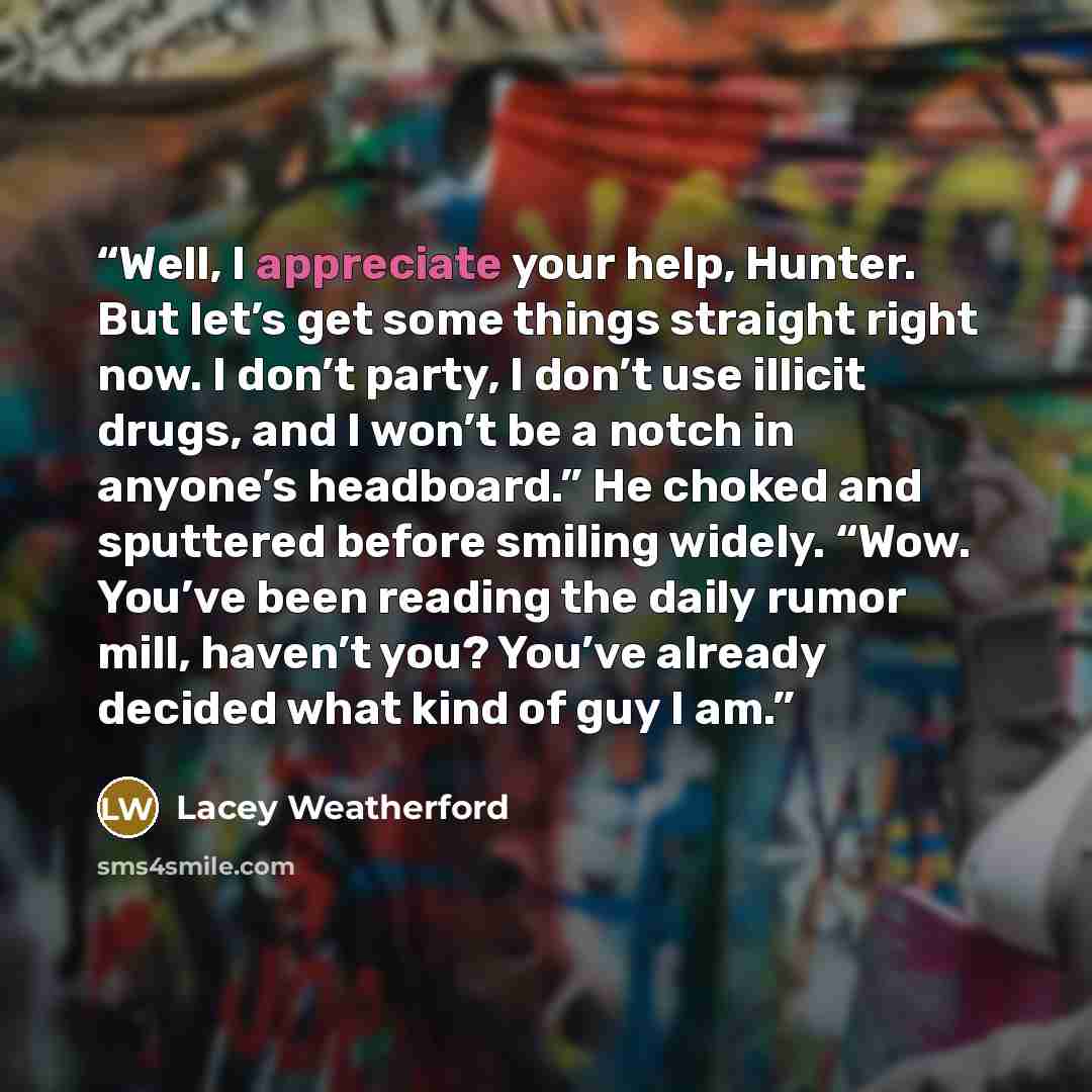 “Well, I appreciate your help, Hunter. But let’s get some things straight right now. I don’t party, I don’t use illicit drugs, and I won’t be a notch in anyone’s headboard.” He choked and sputtered before smiling widely. “Wow. You’ve been reading the daily rumor mill, haven’t you? You’ve already…” quote by Lacey Weatherford