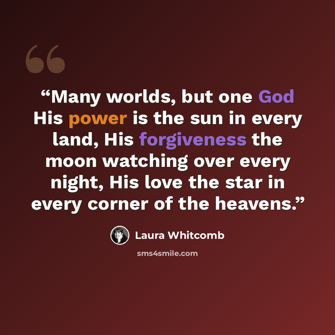 “Many worlds, but one God His power is the sun in every land, His forgiveness the moon watching over every night, His love the star in every corner of the heavens.” quote by Laura Whitcomb