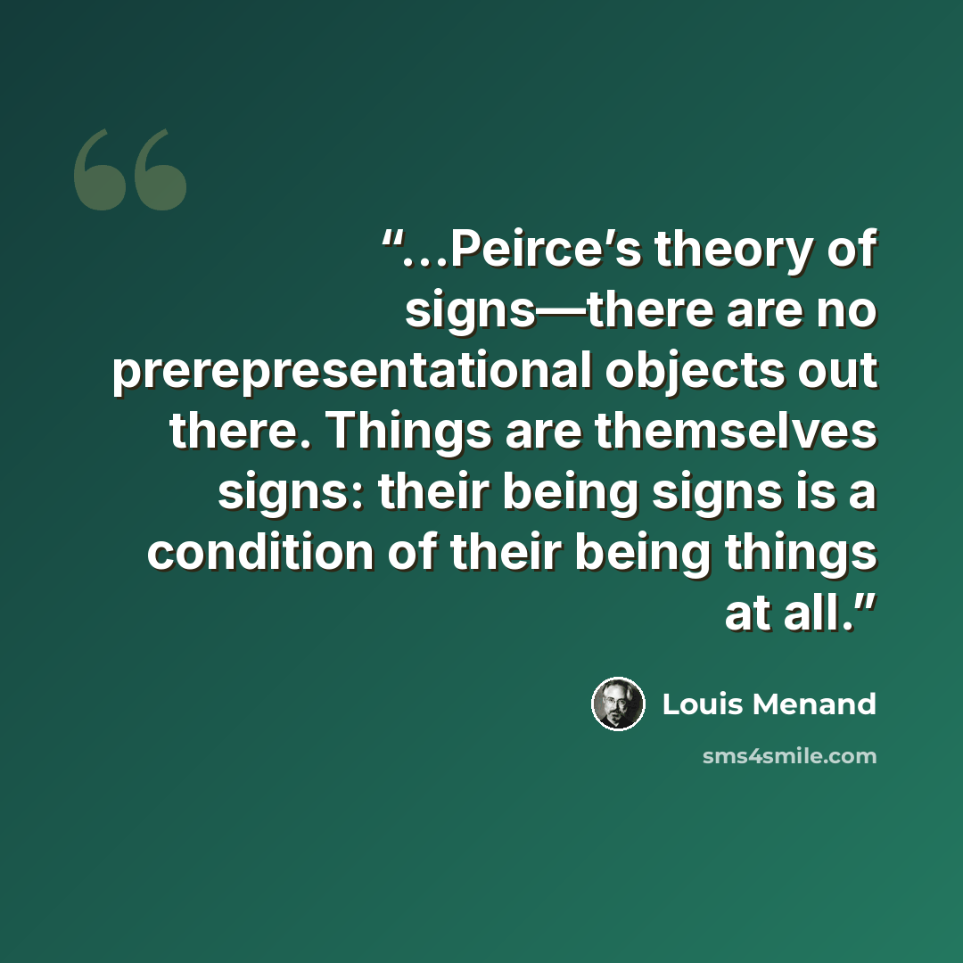 “…Peirce’s theory of signs—there are no prerepresentational objects out there. Things are themselves signs: their being signs is a condition of their being things at all.” quote by Louis Menand