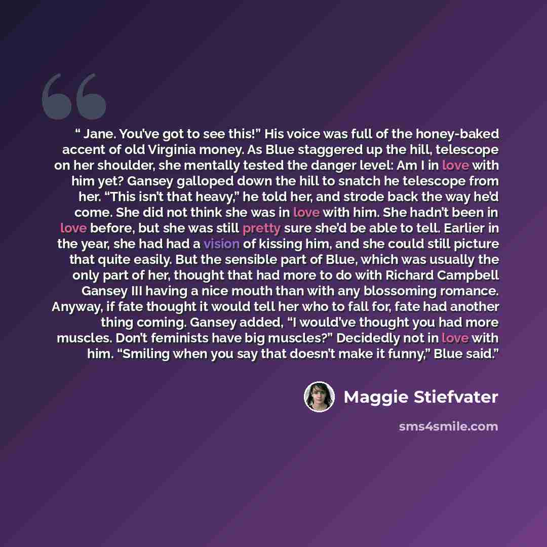 “Jane. You’ve got to see this!” His voice was full of the honey-baked accent of old Virginia money. As Blue staggered up the hill, telescope on her shoulder, she mentally tested the danger level: Am I in love with him yet? Gansey galloped down the hill to snatch he telescope from her. “This isn’t…” quote by Maggie Stiefvater