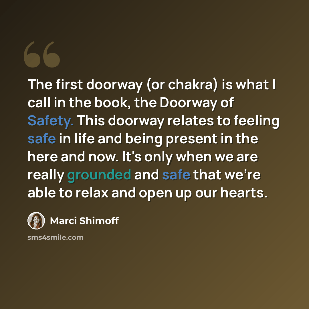“The first doorway (or chakra) is what I call in the book, the Doorway of Safety. This doorway relates to feeling safe in life and being present in the here and now. It's only when we are really grounded and safe that we're able to relax and open up our hearts.” quote by Marci Shimoff