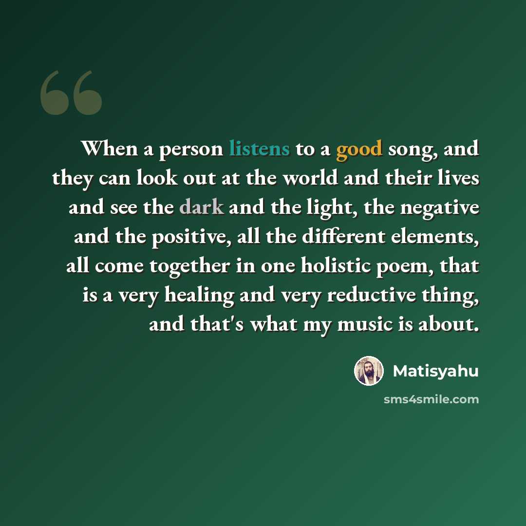 “When a person listens to a good song, and they can look out at the world and their lives and see the dark and the light, the negative and the positive, all the different elements, all come together in one holistic poem, that is a very healing and very reductive thing, and that's what my music is…” quote by Matisyahu