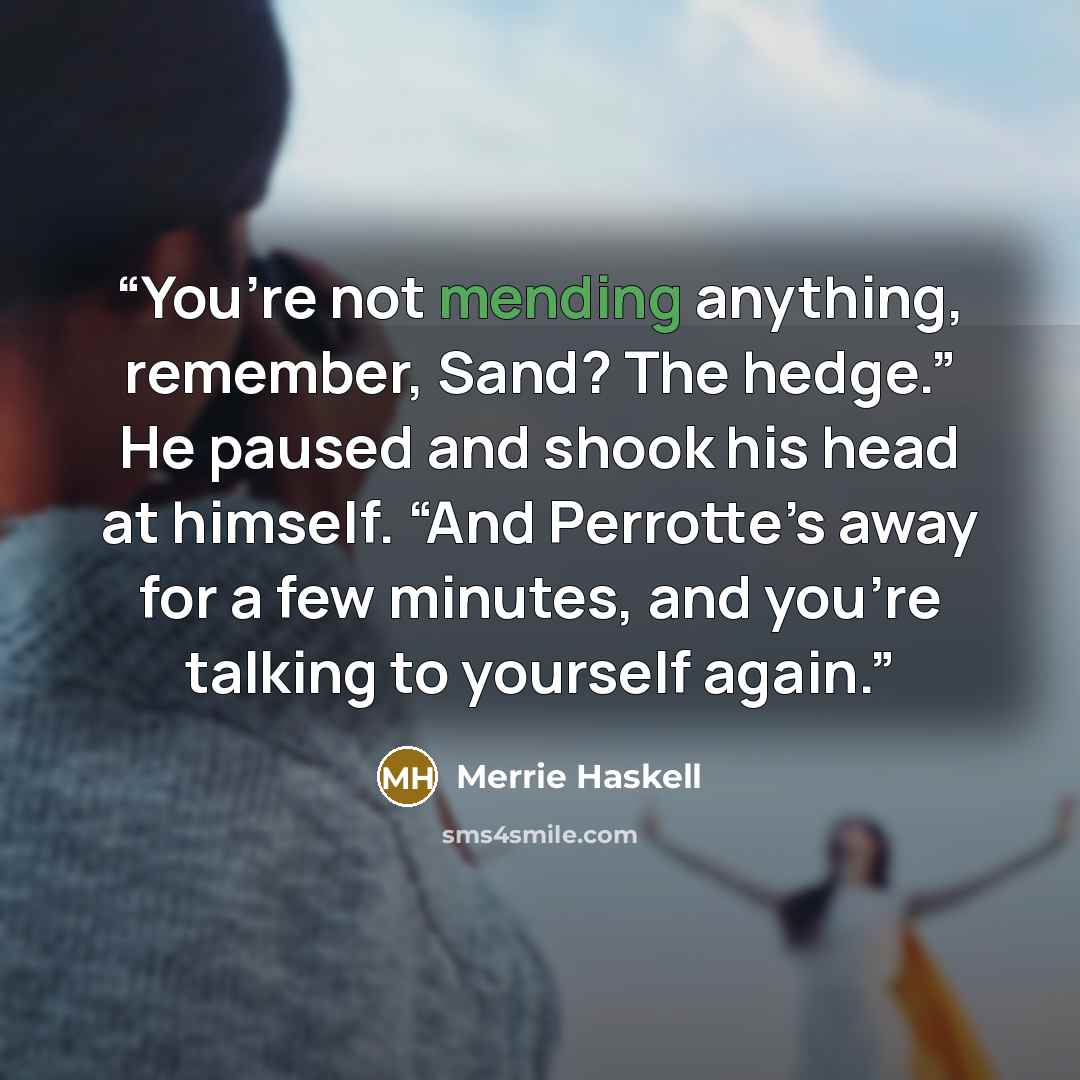 “You’re not mending anything, remember, Sand? The hedge.” He paused and shook his head at himself. “And Perrotte’s away for a few minutes, and you’re talking to yourself again.” quote by Merrie Haskell