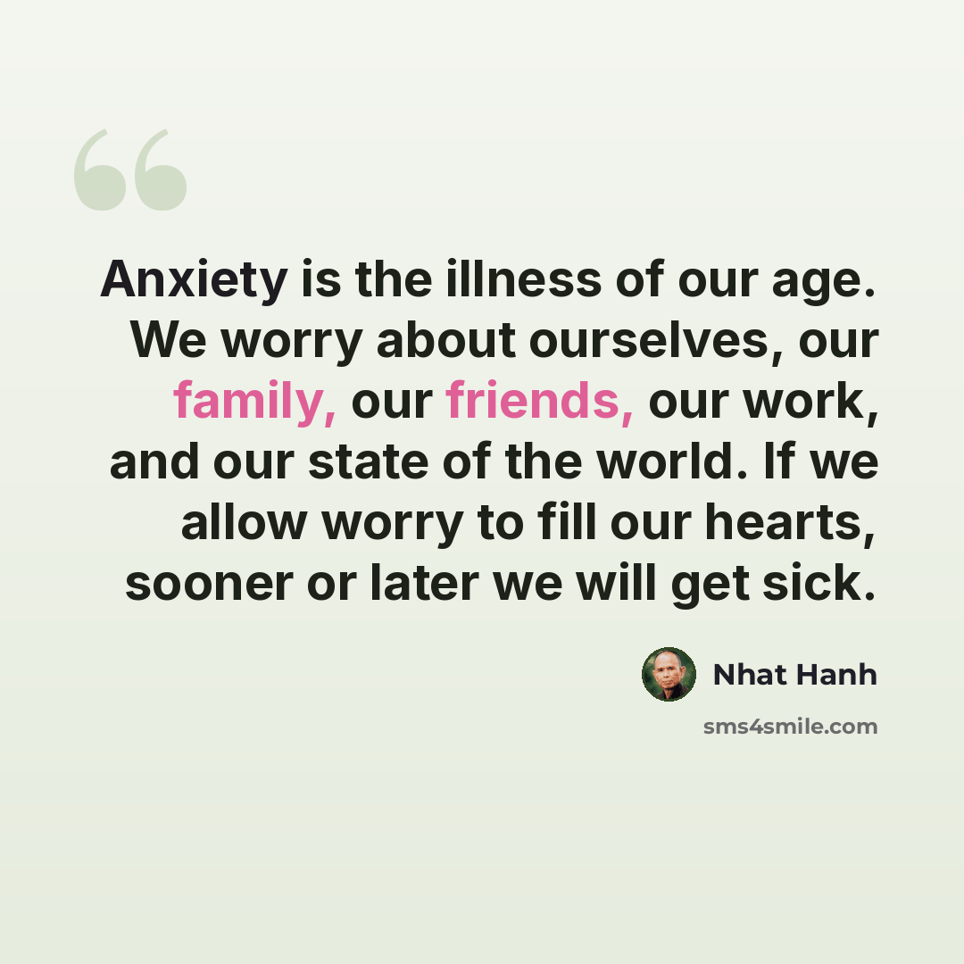 “Anxiety is the illness of our age. We worry about ourselves, our family, our friends, our work, and our state of the world. If we allow worry to fill our hearts, sooner or later we will get sick.” quote by Nhat Hanh