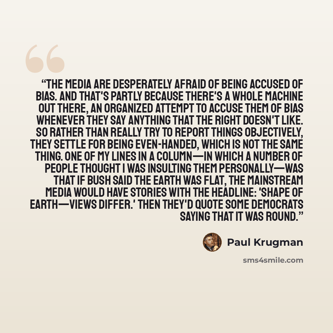 “The media are desperately afraid of being accused of bias. And that's partly because there's a whole machine out there, an organized attempt to accuse them of bias whenever they say anything that the Right doesn't like. So rather than really try to report things objectively, they settle for being…” quote by Paul Krugman