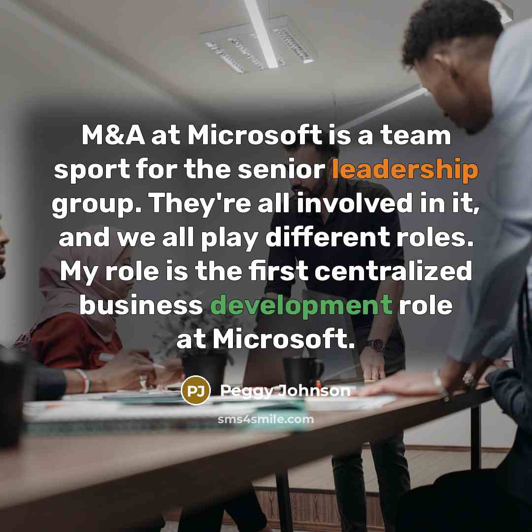 “M&A at Microsoft is a team sport for the senior leadership group. They're all involved in it, and we all play different roles. My role is the first centralized business development role at Microsoft.” quote by Peggy Johnson