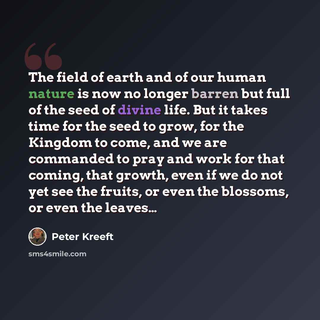 “The field of earth and of our human nature is now no longer barren but full of the seed of divine life. But it takes time for the seed to grow, for the Kingdom to come, and we are commanded to pray and work for that coming, that growth, even if we do not yet see the fruits, or even the blossoms…” quote by Peter Kreeft