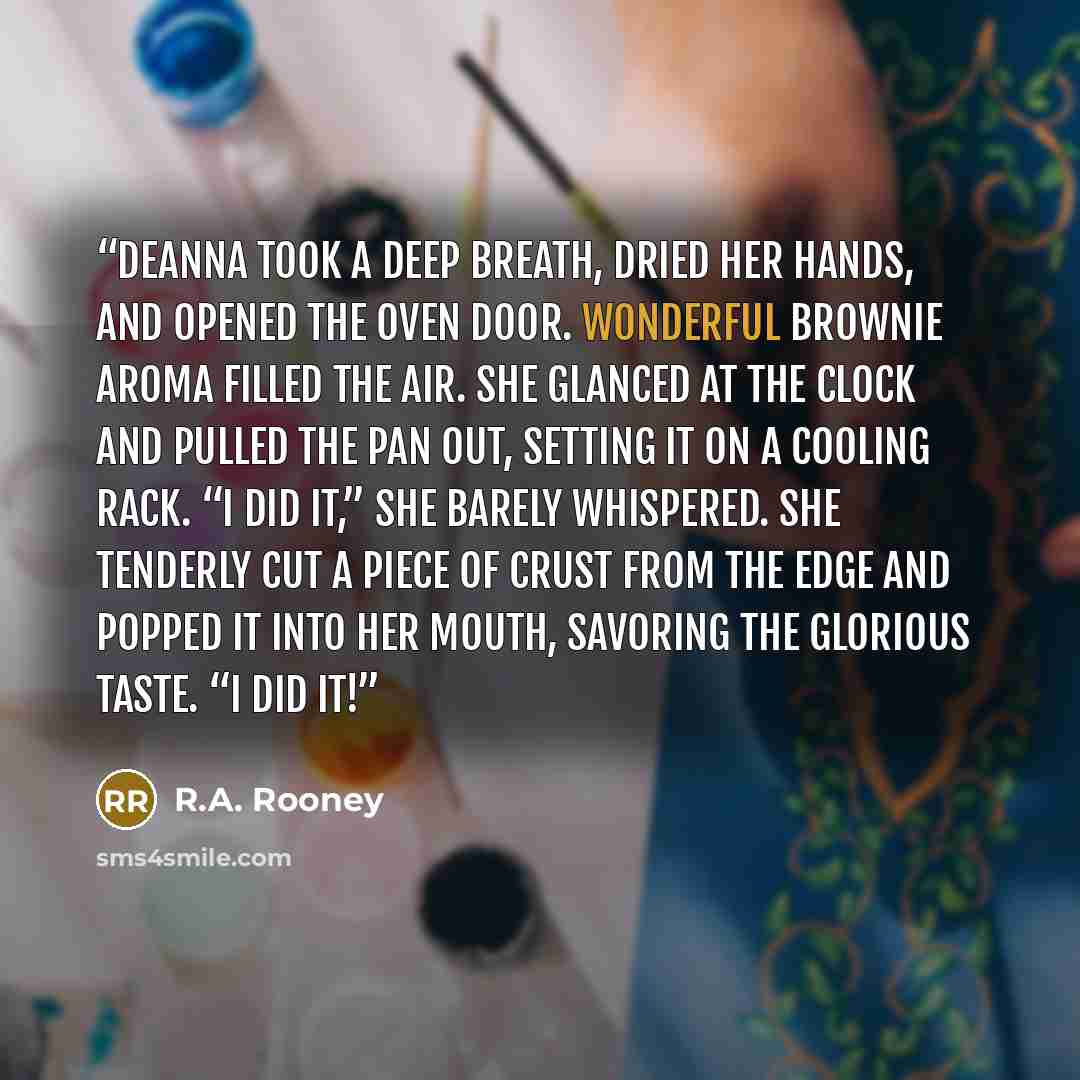 “Deanna took a deep breath, dried her hands, and opened the oven door. Wonderful brownie aroma filled the air. She glanced at the clock and pulled the pan out, setting it on a cooling rack. “I did it,” she barely whispered. She tenderly cut a piece of crust from the edge and popped it into her…” quote by R.A. Rooney