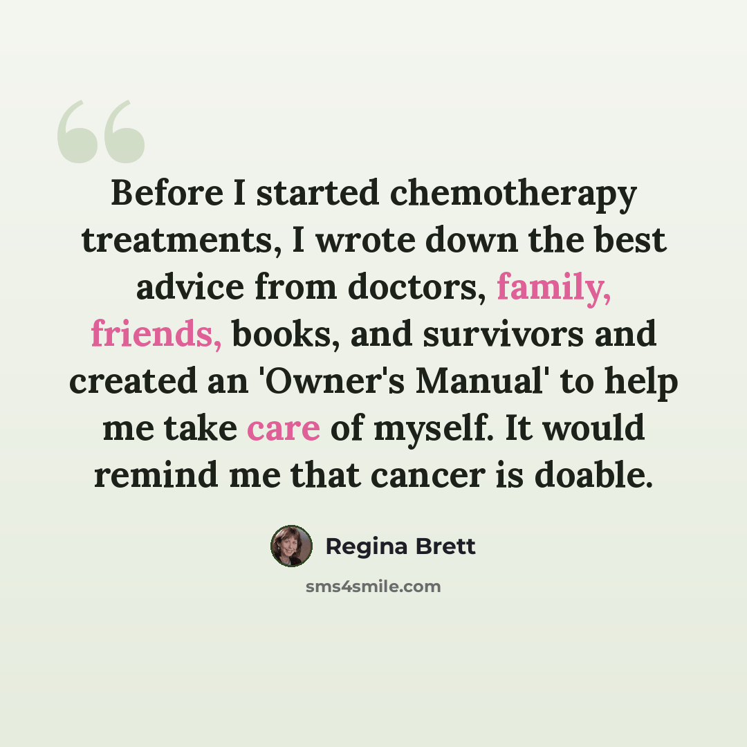 “Before I started chemotherapy treatments, I wrote down the best advice from doctors, family, friends, books, and survivors and created an 'Owner's Manual' to help me take care of myself. It would remind me that cancer is doable.” quote by Regina Brett