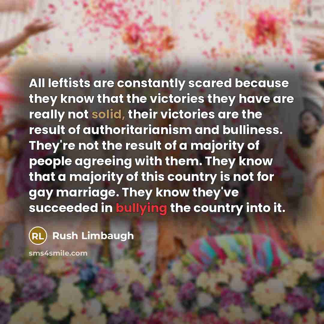 “All leftists are constantly scared because they know that the victories they have are really not solid, their victories are the result of authoritarianism and bulliness. They're not the result of a majority of people agreeing with them. They know that a majority of this country is not for gay…” quote by Rush Limbaugh