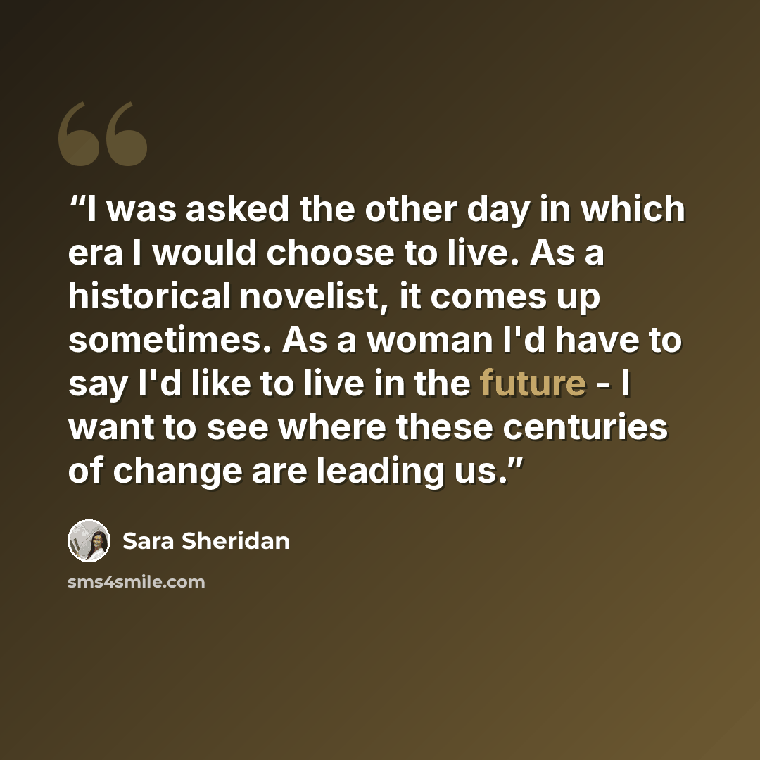 “I was asked the other day in which era I would choose to live. As a historical novelist, it comes up sometimes. As a woman I'd have to say I'd like to live in the future - I want to see where these centuries of change are leading us.” quote by Sara Sheridan
