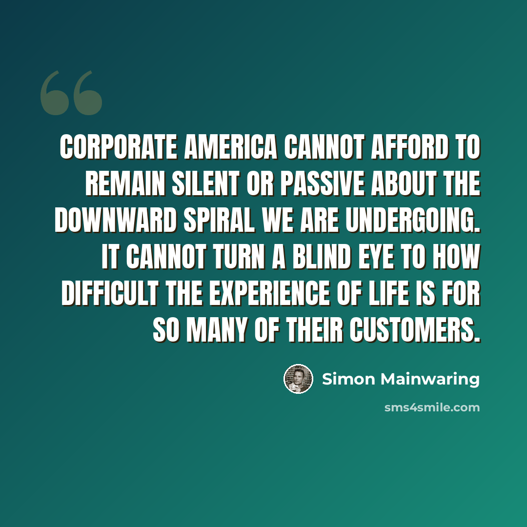 “Corporate America cannot afford to remain silent or passive about the downward spiral we are undergoing. It cannot turn a blind eye to how difficult the experience of life is for so many of their customers.” quote by Simon Mainwaring