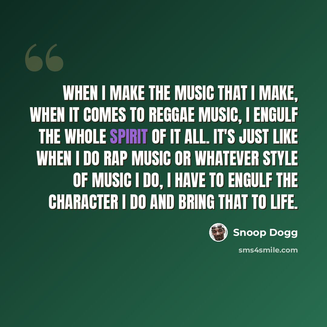 “When I make the music that I make, when it comes to reggae music, I engulf the whole spirit of it all. It's just like when I do rap music or whatever style of music I do, I have to engulf the character I do and bring that to life.” quote by Snoop Dogg