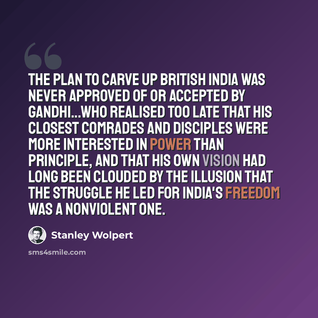 “The plan to carve up British India was never approved of or accepted by Gandhi...who realised too late that his closest comrades and disciples were more interested in power than principle, and that his own vision had long been clouded by the illusion that the struggle he led for India's freedom…” quote by Stanley Wolpert