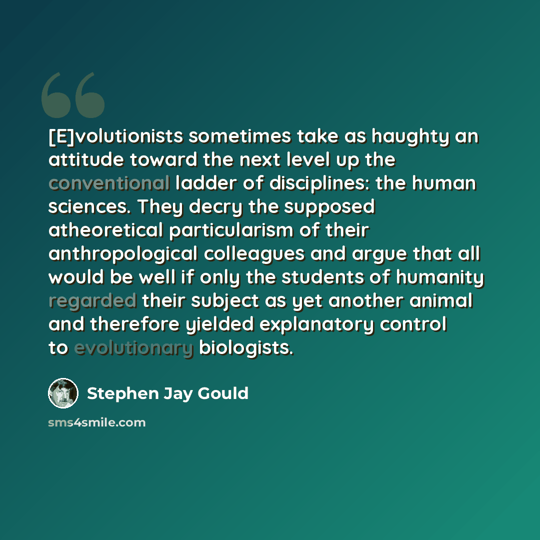 “[E]volutionists sometimes take as haughty an attitude toward the next level up the conventional ladder of disciplines: the human sciences. They decry the supposed atheoretical particularism of their anthropological colleagues and argue that all would be well if only the students of humanity…” quote by Stephen Jay Gould