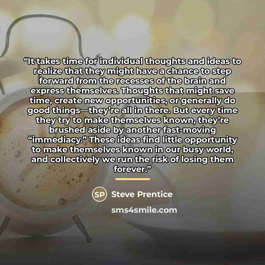 “It takes time for individual thoughts and ideas to realize that they might have a chance to step forward from the recesses of the brain and express themselves. Thoughts that might save time, create new opportunities, or generally do good things—they’re all in there. But every time they try to make…” quote by Steve Prentice