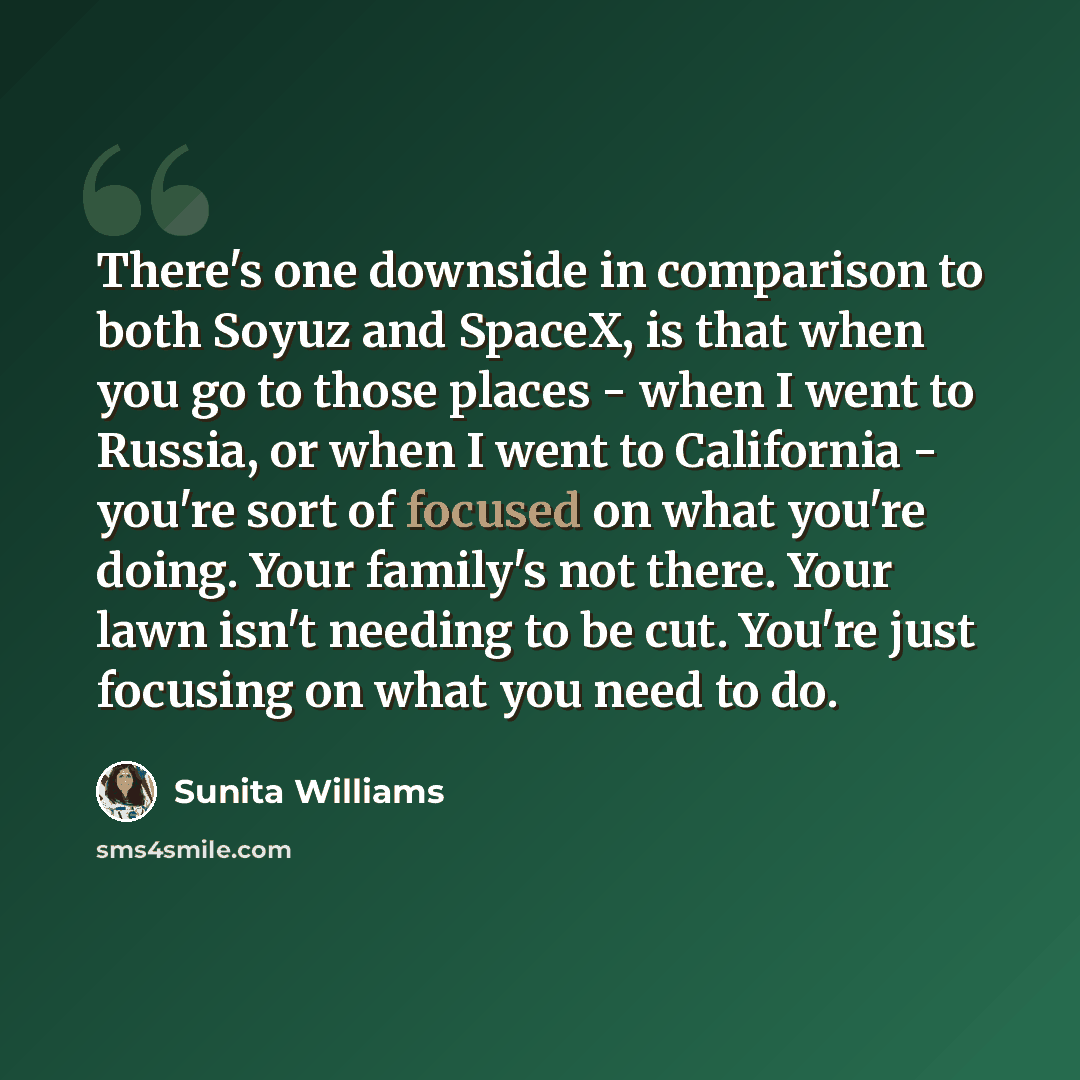 “There's one downside in comparison to both Soyuz and SpaceX, is that when you go to those places - when I went to Russia, or when I went to California - you're sort of focused on what you're doing. Your family's not there. Your lawn isn't needing to be cut. You're just focusing on what you need to…” quote by Sunita Williams