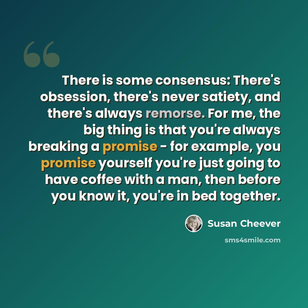 “There is some consensus: There's obsession, there's never satiety, and there's always remorse. For me, the big thing is that you're always breaking a promise - for example, you promise yourself you're just going to have coffee with a man, then before you know it, you're in bed together.” quote by Susan Cheever