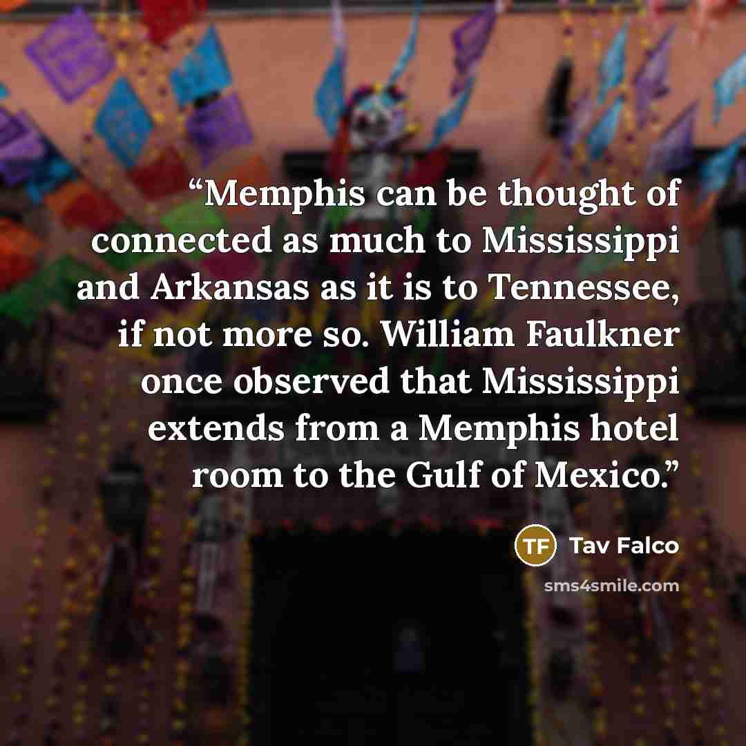 “Memphis can be thought of connected as much to Mississippi and Arkansas as it is to Tennessee, if not more so. William Faulkner once observed that Mississippi extends from a Memphis hotel room to the Gulf of Mexico.” quote by Tav Falco