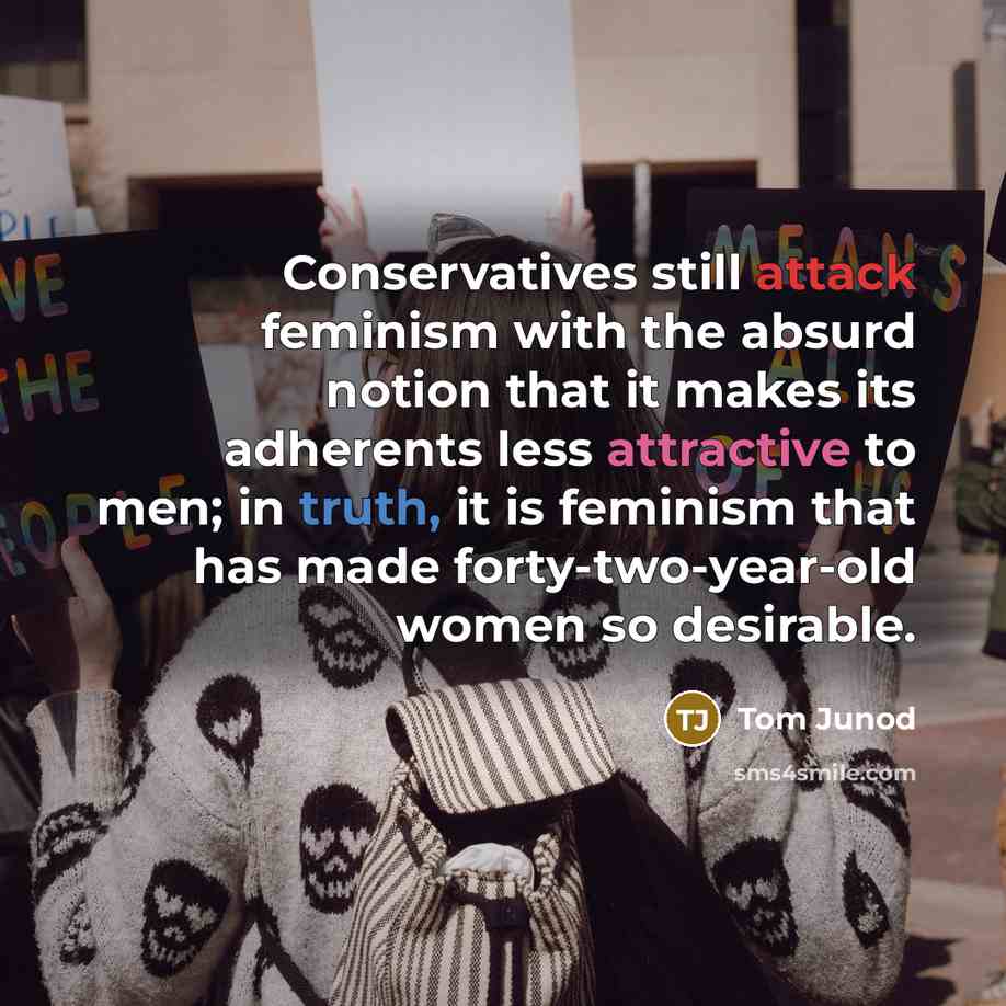 “Conservatives still attack feminism with the absurd notion that it makes its adherents less attractive to men; in truth, it is feminism that has made forty-two-year-old women so desirable.” quote by Tom Junod